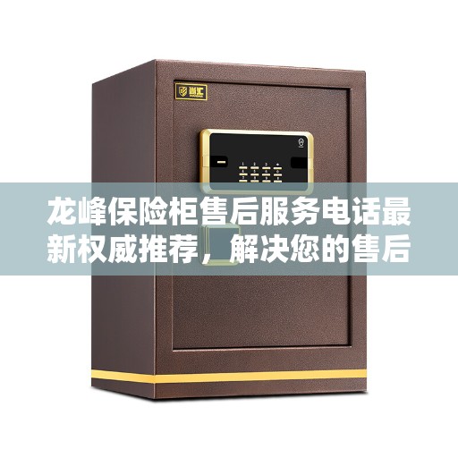龙峰保险柜售后服务电话最新权威推荐，解决您的售后问题，专业团队为您服务