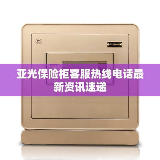 亚光保险柜客服热线电话最新资讯速递