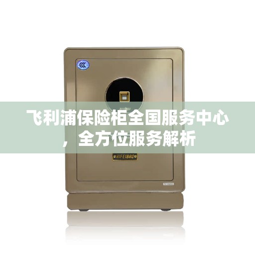 飞利浦保险柜全国服务中心,全方位服务解析 飞利浦保险柜全国服务中心,全方位服务解析