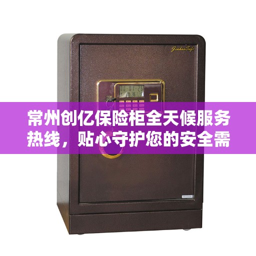 常州创亿保险柜全天候服务热线，贴心守护您的安全需求