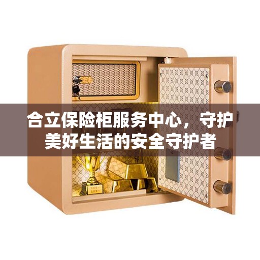 合立保险柜服务中心，守护美好生活的安全守护者