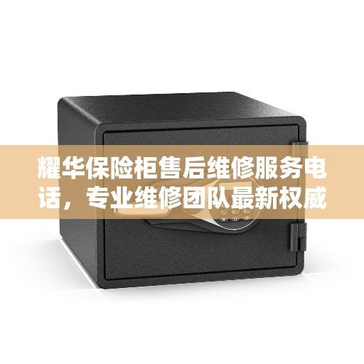 耀华保险柜售后维修服务电话，专业维修团队最新权威推荐