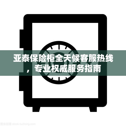 亚泰保险柜全天候客服热线，专业权威服务指南