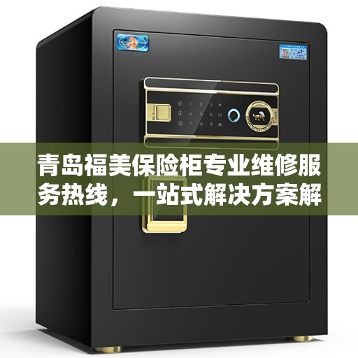 青岛福美保险柜专业维修服务热线，一站式解决方案解决您的保险柜问题