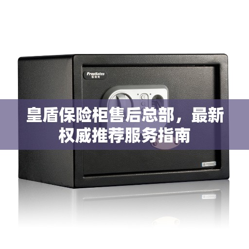 皇盾保险柜售后总部，最新权威推荐服务指南