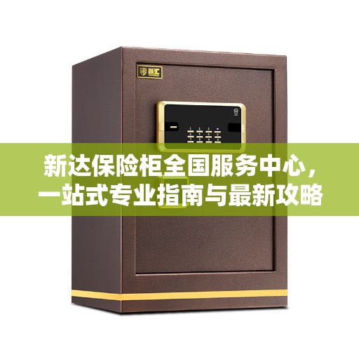 新达保险柜全国服务中心，一站式专业指南与最新攻略解读