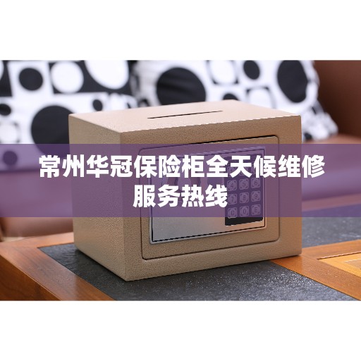 常州华冠保险柜全天候维修服务热线