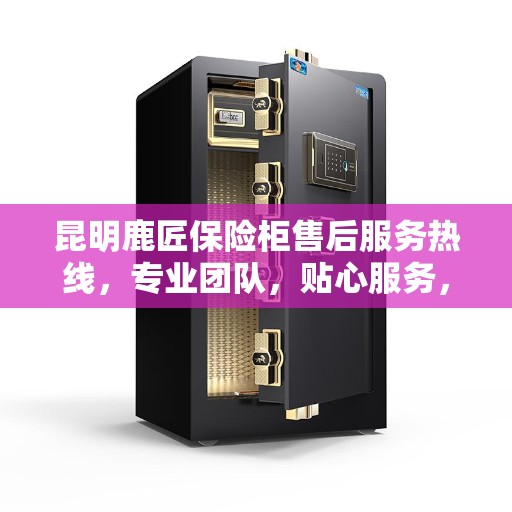 昆明鹿匠保险柜售后服务热线，专业团队，贴心服务，为您的安全保驾护航！