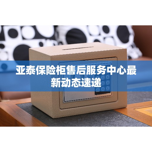 亚泰保险柜售后服务中心最新动态速递