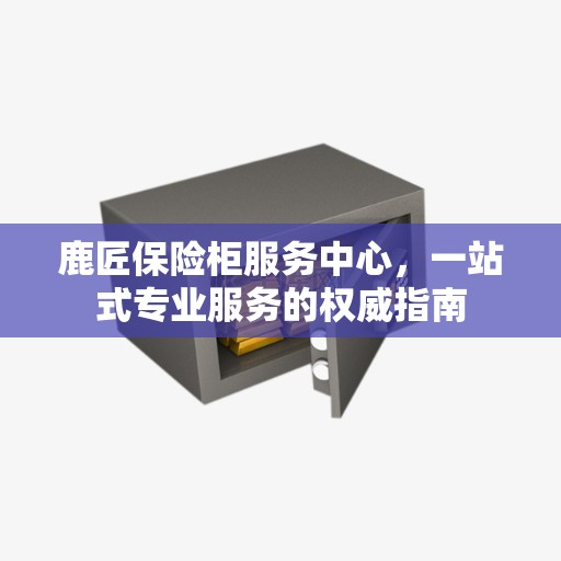 鹿匠保险柜服务中心，一站式专业服务的权威指南