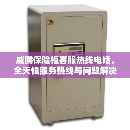 威腾保险柜客服热线电话，全天候服务热线与问题解决全攻略