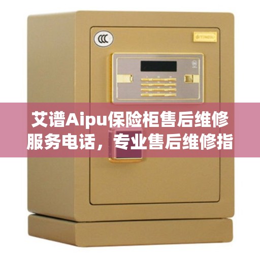 艾谱Aipu保险柜售后维修服务电话，专业售后维修指南与最新攻略