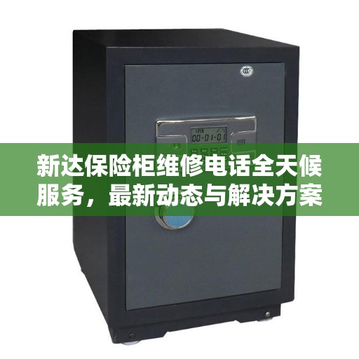 新达保险柜维修电话全天候服务，最新动态与解决方案