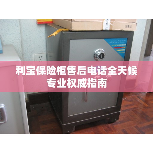 利宝保险柜售后电话全天候专业权威指南