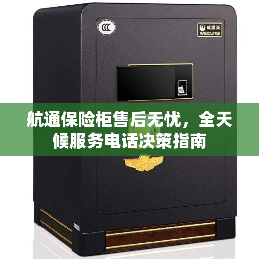 航通保险柜售后无忧,全天候服务电话决策指南 航通保险柜售后无忧,全天候服务电话决策指南