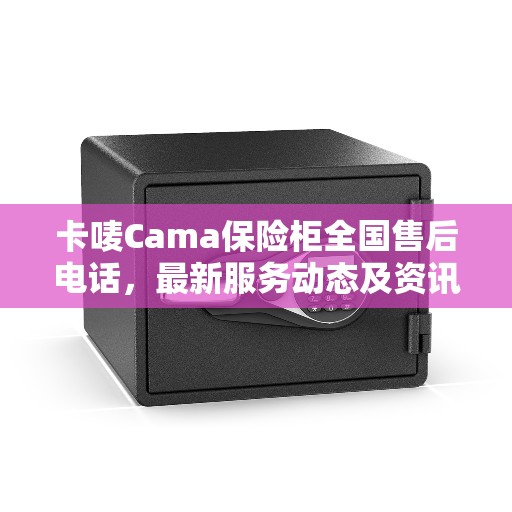 卡唛Cama保险柜全国售后电话，最新服务动态及资讯发布