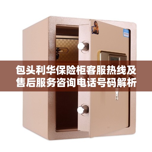 包头利华保险柜客服热线及售后服务咨询电话号码解析