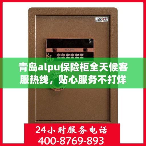 青岛alpu保险柜全天候客服热线，贴心服务不打烊
