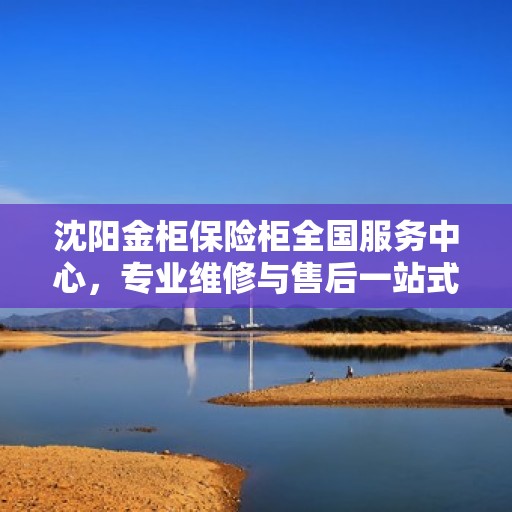 沈阳金柜保险柜全国服务中心，专业维修与售后一站式服务