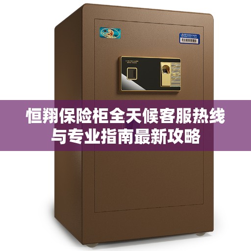恒翔保险柜全天候客服热线与专业指南最新攻略