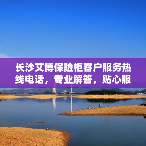 长沙艾博保险柜客户服务热线电话，专业解答，贴心服务