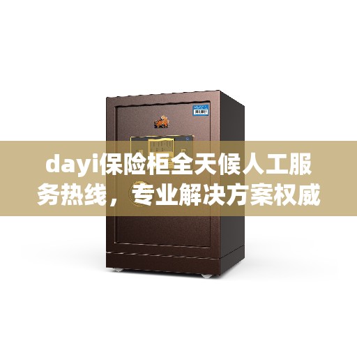 dayi保险柜全天候人工服务热线，专业解决方案权威指南