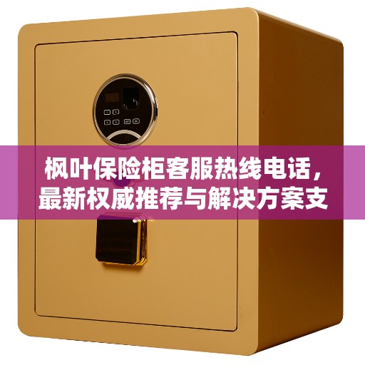 枫叶保险柜客服热线电话，最新权威推荐与解决方案支持热线