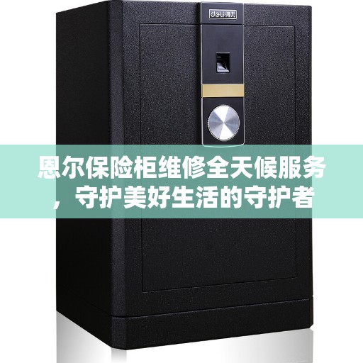 恩尔保险柜维修全天候服务，守护美好生活的守护者