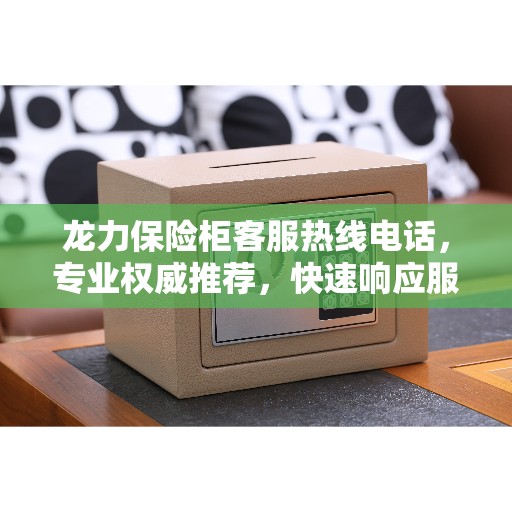 龙力保险柜客服热线电话，专业权威推荐，快速响应服务需求