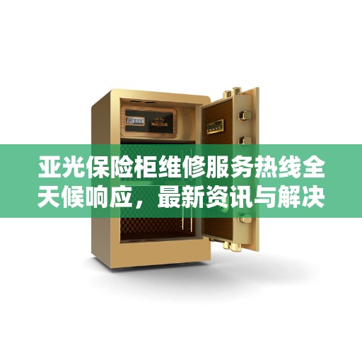 亚光保险柜维修服务热线全天候响应，最新资讯与解决方案
