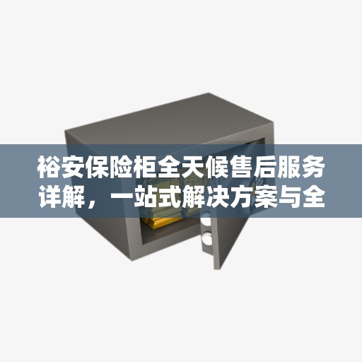 裕安保险柜全天候售后服务详解，一站式解决方案与全方位保障攻略