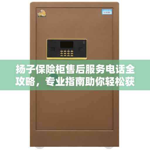 扬子保险柜售后服务电话全攻略，专业指南助你轻松获取最新电话号码