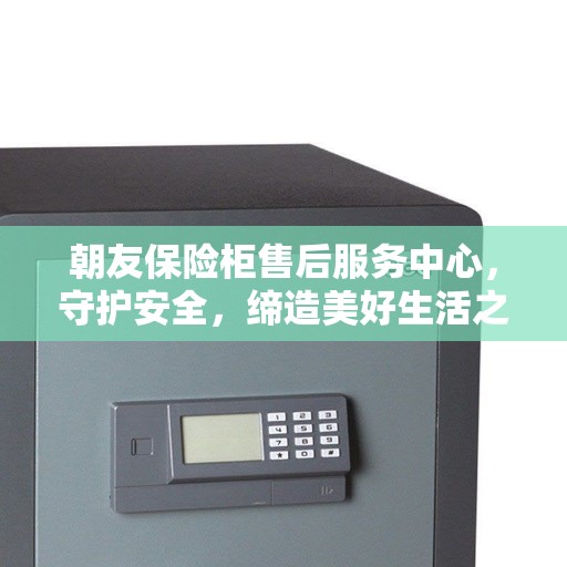 朝友保险柜售后服务中心，守护安全，缔造美好生活之选