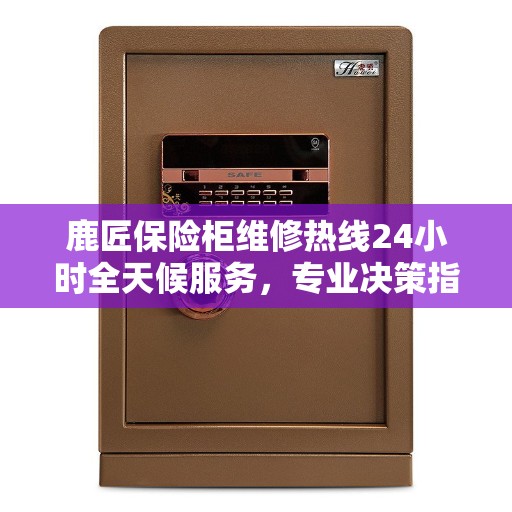 鹿匠保险柜维修热线24小时全天候服务，专业决策指南为您保驾护航