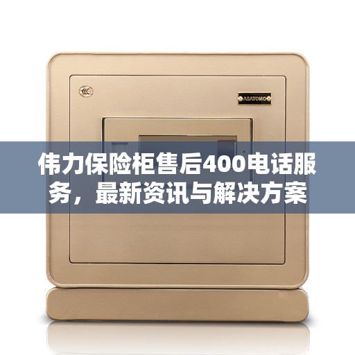 伟力保险柜售后400电话服务，最新资讯与解决方案