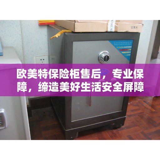 欧美特保险柜售后，专业保障，缔造美好生活安全屏障