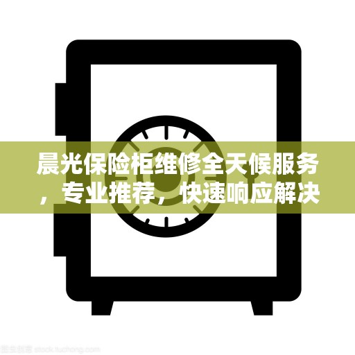 晨光保险柜维修全天候服务，专业推荐，快速响应解决故障