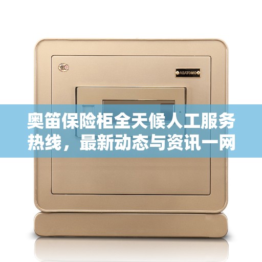 奥笛保险柜全天候人工服务热线，最新动态与资讯一网打尽
