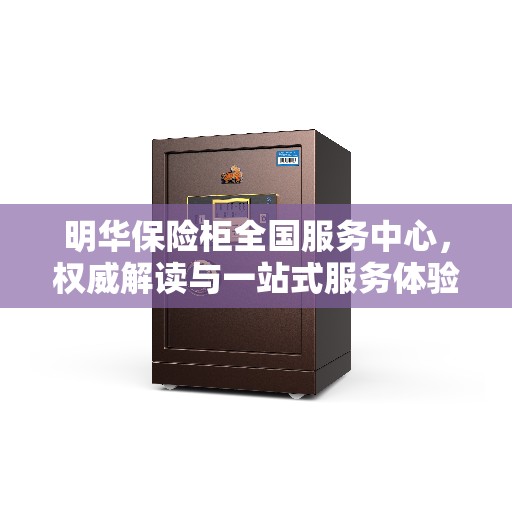 明华保险柜全国服务中心，权威解读与一站式服务体验