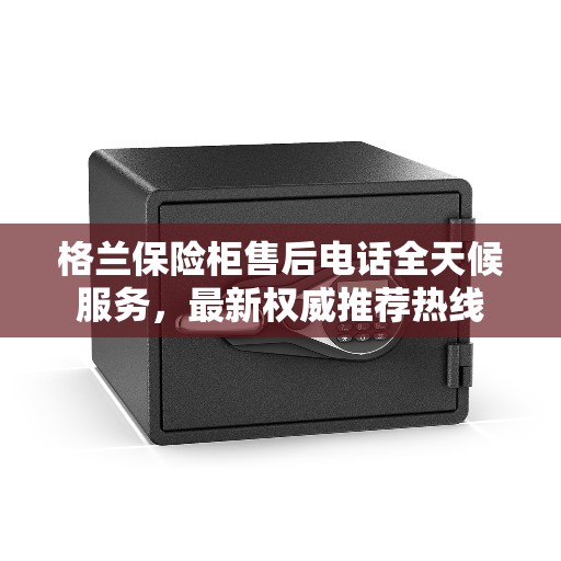 格兰保险柜售后电话全天候服务，最新权威推荐热线