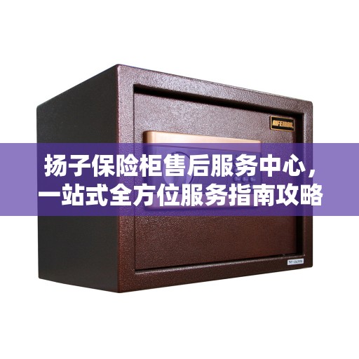 扬子保险柜售后服务中心，一站式全方位服务指南攻略
