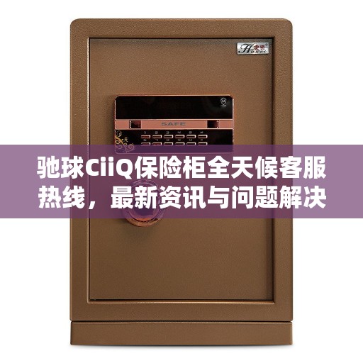 驰球CiiQ保险柜全天候客服热线，最新资讯与问题解决指南