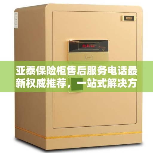 亚泰保险柜售后服务电话最新权威推荐，一站式解决方案在此！