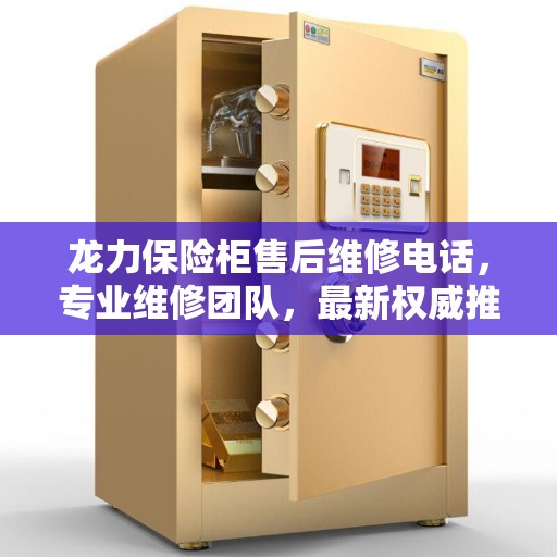 龙力保险柜售后维修电话，专业维修团队，最新权威推荐服务热线