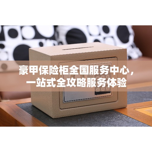 豪甲保险柜全国服务中心，一站式全攻略服务体验