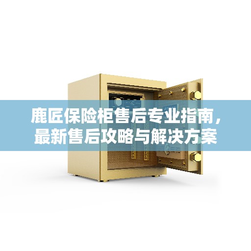 鹿匠保险柜售后专业指南，最新售后攻略与解决方案
