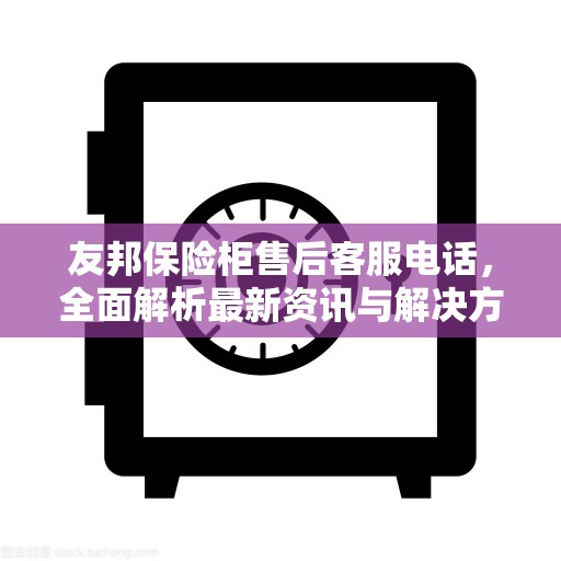 友邦保险柜售后客服电话，全面解析最新资讯与解决方案