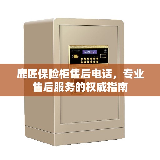 鹿匠保险柜售后电话，专业售后服务的权威指南