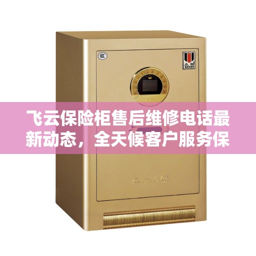 飞云保险柜售后维修电话最新动态，全天候客户服务保障