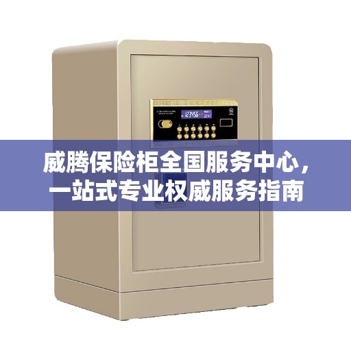 威腾保险柜全国服务中心，一站式专业权威服务指南